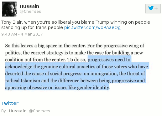 Screenshot of tweet containing text: "Tony Blair, when you're so
 liberal you blame Trump winning on people standing up for Trans
 people", followed by tweeted image of text reading "So this leaves a
 big space in the center[sic]. For the progressive wing of politics, the
 correct strategy is to make the case for building a new coalition out
 from the center[sic]. To do so, [begin highlight]progressives need to
 acknowledge the genuine cultural anxieties of those voters who have
 deserted the cause of social progress: on immigration, the threat of
 radical Islamism and the difference between being progressive and
 appearing obsessive on issues like gender identity[end highlight]."